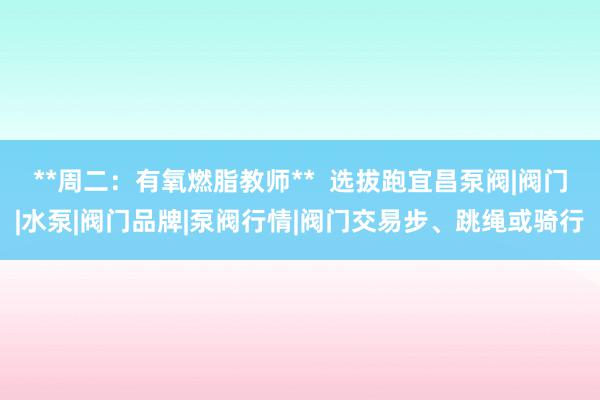 **周二：有氧燃脂教师**  选拔跑宜昌泵阀|阀门|水泵|阀门品牌|泵阀行情|阀门交易步、跳绳或骑行